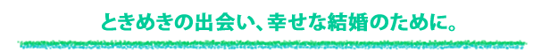 ときめきの出会い、幸せな結婚のために。